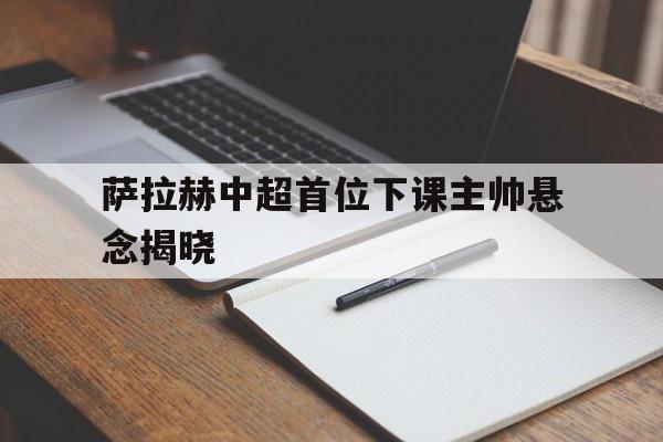 萨拉赫中超首位下课主帅悬念揭晓(穆斯卡特无缘中超最佳主教练引争议)